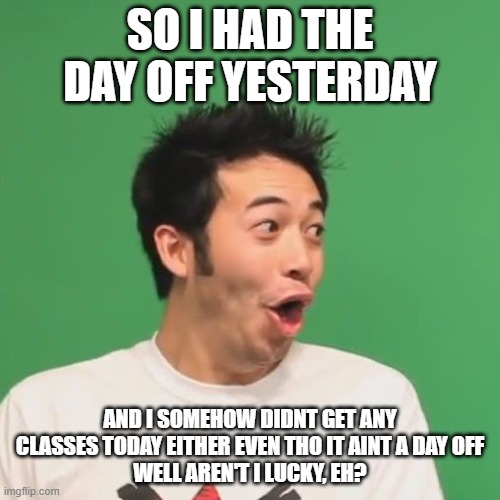 pogchamp | SO I HAD THE DAY OFF YESTERDAY; AND I SOMEHOW DIDNT GET ANY CLASSES TODAY EITHER EVEN THO IT AINT A DAY OFF
WELL AREN'T I LUCKY, EH? | image tagged in pogchamp | made w/ Imgflip meme maker