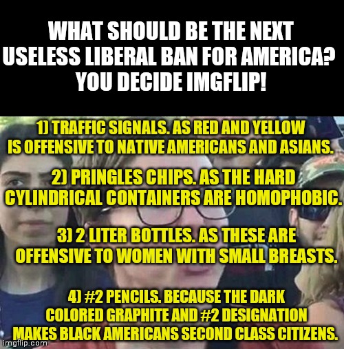 To celebrate recent liberal attempts to save you from thought crime, I challenge Imgflip to a vote! | WHAT SHOULD BE THE NEXT USELESS LIBERAL BAN FOR AMERICA? 
YOU DECIDE IMGFLIP! 1) TRAFFIC SIGNALS. AS RED AND YELLOW IS OFFENSIVE TO NATIVE AMERICANS AND ASIANS. 2) PRINGLES CHIPS. AS THE HARD CYLINDRICAL CONTAINERS ARE HOMOPHOBIC. 3) 2 LITER BOTTLES. AS THESE ARE OFFENSIVE TO WOMEN WITH SMALL BREASTS. 4) #2 PENCILS. BECAUSE THE DARK COLORED GRAPHITE AND #2 DESIGNATION MAKES BLACK AMERICANS SECOND CLASS CITIZENS. | image tagged in triggered liberal,vote,choose wisely,this is useless | made w/ Imgflip meme maker