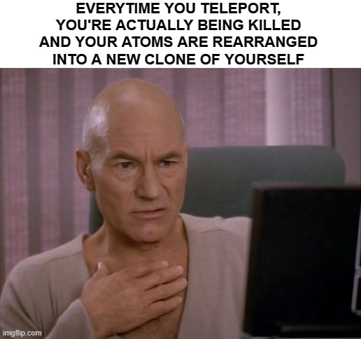 OH MY GOD PICARD | EVERYTIME YOU TELEPORT, YOU'RE ACTUALLY BEING KILLED AND YOUR ATOMS ARE REARRANGED INTO A NEW CLONE OF YOURSELF | image tagged in oh my god picard | made w/ Imgflip meme maker