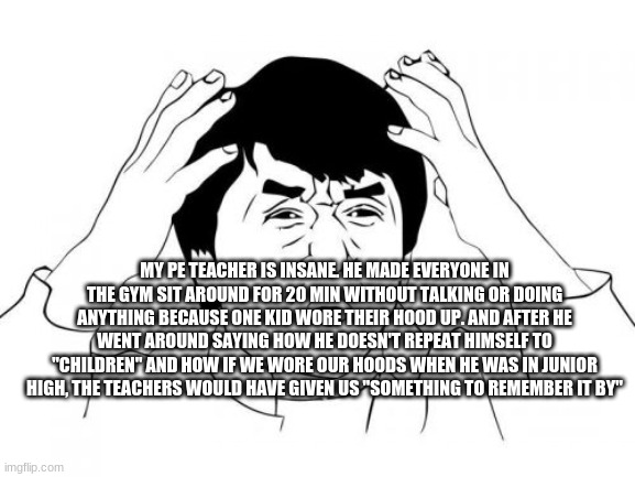 Jackie Chan WTF Meme | MY PE TEACHER IS INSANE. HE MADE EVERYONE IN THE GYM SIT AROUND FOR 20 MIN WITHOUT TALKING OR DOING ANYTHING BECAUSE ONE KID WORE THEIR HOOD UP. AND AFTER HE WENT AROUND SAYING HOW HE DOESN'T REPEAT HIMSELF TO "CHILDREN" AND HOW IF WE WORE OUR HOODS WHEN HE WAS IN JUNIOR HIGH, THE TEACHERS WOULD HAVE GIVEN US "SOMETHING TO REMEMBER IT BY" | image tagged in memes,jackie chan wtf | made w/ Imgflip meme maker