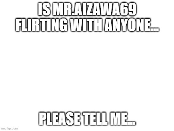 Please.... | IS MR.AIZAWA69 FLIRTING WITH ANYONE... PLEASE TELL ME... | image tagged in blank white template | made w/ Imgflip meme maker