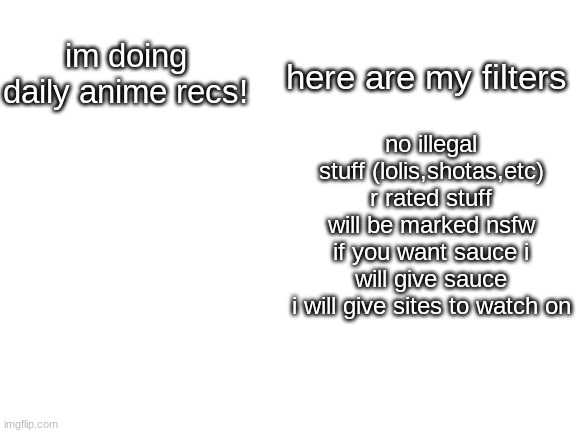 im not on every day so mabye not daily | im doing daily anime recs! here are my filters; no illegal stuff (lolis,shotas,etc)
r rated stuff will be marked nsfw
if you want sauce i will give sauce
i will give sites to watch on | image tagged in blank white template | made w/ Imgflip meme maker