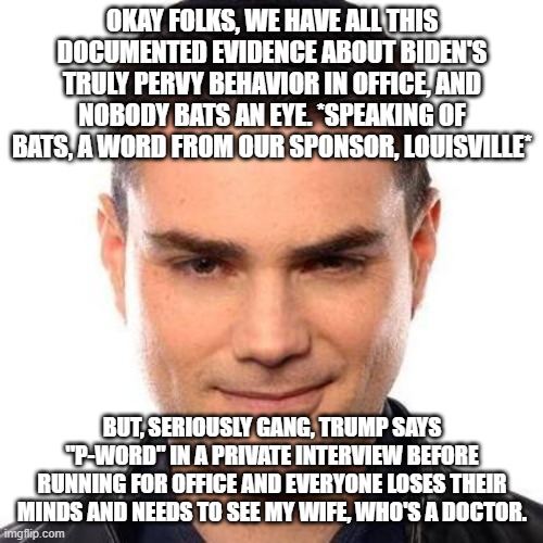 Smug Ben Shapiro | OKAY FOLKS, WE HAVE ALL THIS DOCUMENTED EVIDENCE ABOUT BIDEN'S TRULY PERVY BEHAVIOR IN OFFICE, AND NOBODY BATS AN EYE. *SPEAKING OF BATS, A  | image tagged in smug ben shapiro | made w/ Imgflip meme maker