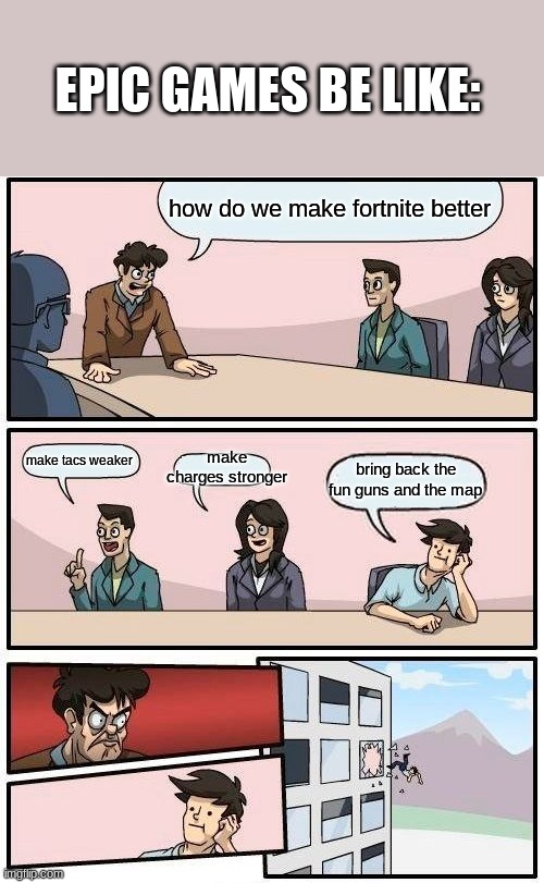 Boardroom Meeting Suggestion Meme | EPIC GAMES BE LIKE:; how do we make fortnite better; make charges stronger; make tacs weaker; bring back the fun guns and the map | image tagged in memes,boardroom meeting suggestion | made w/ Imgflip meme maker