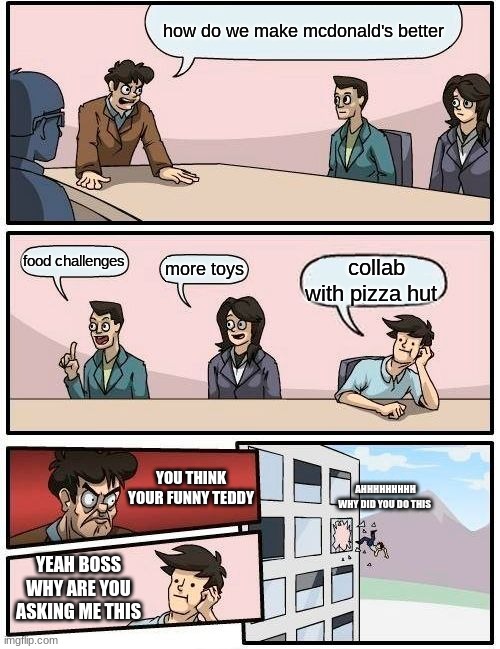 Boardroom Meeting Suggestion Meme | how do we make mcdonald's better; food challenges; more toys; collab with pizza hut; YOU THINK YOUR FUNNY TEDDY; AHHHHHHHHH WHY DID YOU DO THIS; YEAH BOSS WHY ARE YOU ASKING ME THIS | image tagged in memes,boardroom meeting suggestion | made w/ Imgflip meme maker