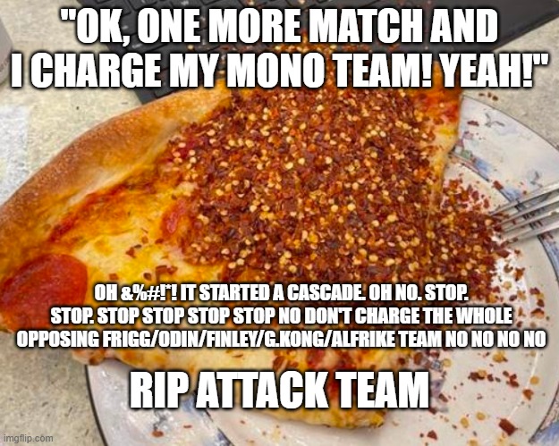 "OK, ONE MORE MATCH AND I CHARGE MY MONO TEAM! YEAH!"; OH &%#!*! IT STARTED A CASCADE. OH NO. STOP. STOP. STOP STOP STOP STOP NO DON'T CHARGE THE WHOLE OPPOSING FRIGG/ODIN/FINLEY/G.KONG/ALFRIKE TEAM NO NO NO NO; RIP ATTACK TEAM | made w/ Imgflip meme maker