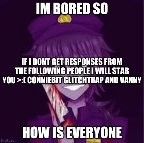 >:) | IM BORED SO; IF I DONT GET RESPONSES FROM THE FOLLOWING PEOPLE I WILL STAB YOU >:( CONNIEBIT GLITCHTRAP AND VANNY; HOW IS EVERYONE | made w/ Imgflip meme maker