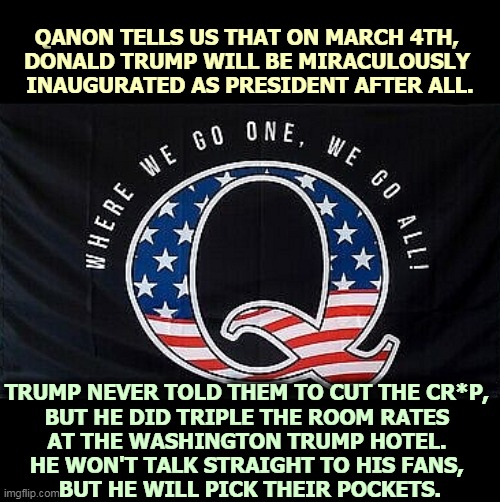 Trump steals from his fans. | QANON TELLS US THAT ON MARCH 4TH, 
DONALD TRUMP WILL BE MIRACULOUSLY 
INAUGURATED AS PRESIDENT AFTER ALL. TRUMP NEVER TOLD THEM TO CUT THE CR*P, 
BUT HE DID TRIPLE THE ROOM RATES 
AT THE WASHINGTON TRUMP HOTEL. 
HE WON'T TALK STRAIGHT TO HIS FANS, 
BUT HE WILL PICK THEIR POCKETS. | image tagged in trump,qanon,steal,money,fans | made w/ Imgflip meme maker