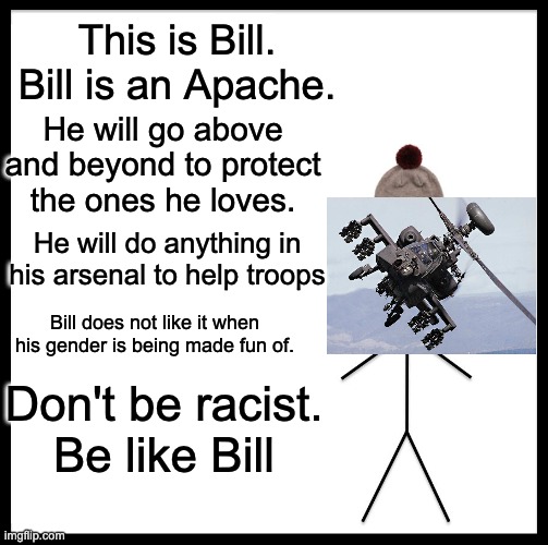 Be like Bill | This is Bill.
Bill is an Apache. He will go above and beyond to protect the ones he loves. He will do anything in his arsenal to help troops; Bill does not like it when his gender is being made fun of. Don't be racist.
Be like Bill | image tagged in memes,be like bill | made w/ Imgflip meme maker