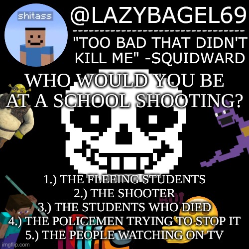 *pumped up kicks intensifies | WHO WOULD YOU BE AT A SCHOOL SHOOTING? 1.) THE FLEEING STUDENTS
2.) THE SHOOTER
3.) THE STUDENTS WHO DIED
4.) THE POLICEMEN TRYING TO STOP IT
5.) THE PEOPLE WATCHING ON TV | image tagged in announcement thing 5 | made w/ Imgflip meme maker