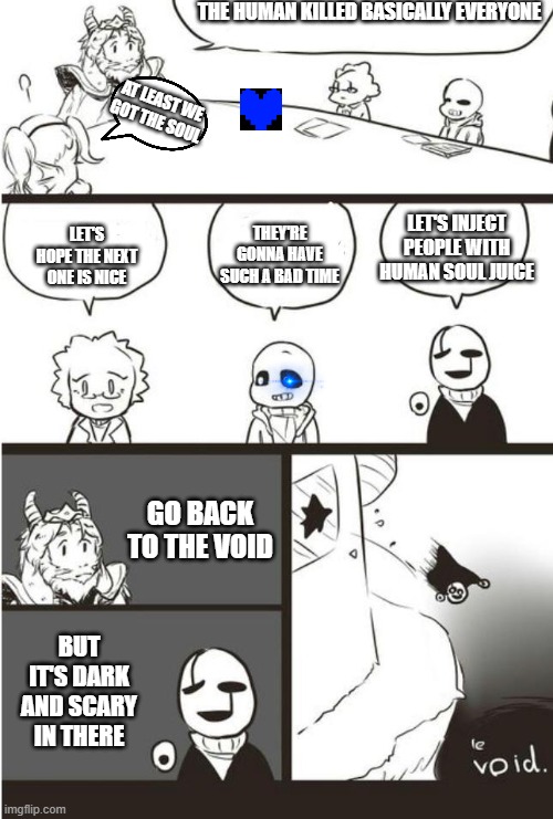 Asgore, Gaster And the void | THE HUMAN KILLED BASICALLY EVERYONE; AT LEAST WE GOT THE SOUL; LET'S HOPE THE NEXT ONE IS NICE; THEY'RE GONNA HAVE SUCH A BAD TIME; LET'S INJECT PEOPLE WITH HUMAN SOUL JUICE; GO BACK TO THE VOID; BUT IT'S DARK AND SCARY IN THERE | image tagged in asgore gaster and the void | made w/ Imgflip meme maker