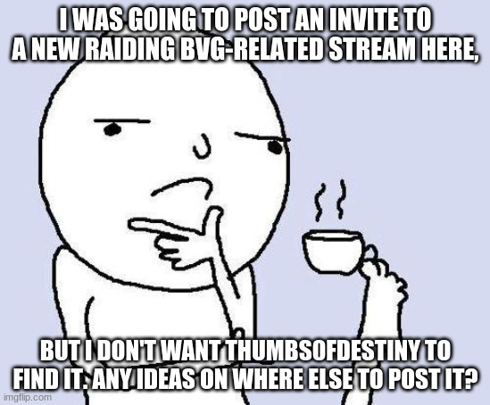 hopefully thumbsofstupidity doesn't see this but he's offline anyway, right? idk tho | I WAS GOING TO POST AN INVITE TO A NEW RAIDING BVG-RELATED STREAM HERE, BUT I DON'T WANT THUMBS0FDESTINY TO FIND IT. ANY IDEAS ON WHERE ELSE TO POST IT? | image tagged in thinking meme | made w/ Imgflip meme maker