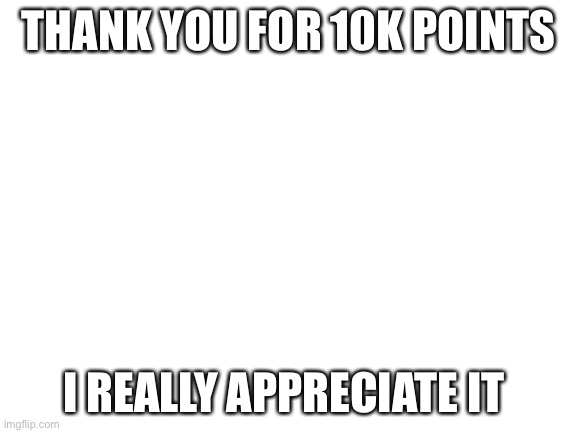 Thank you :) | THANK YOU FOR 10K POINTS; I REALLY APPRECIATE IT | image tagged in blank white template | made w/ Imgflip meme maker