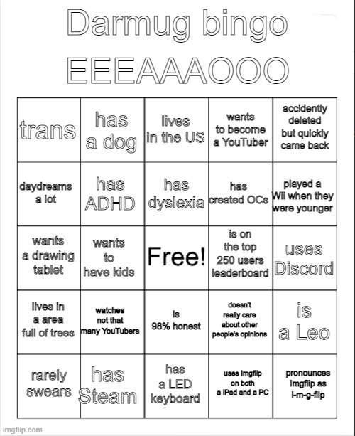 Blank Bingo | EEEAAAOOO; Darmug bingo; lives in the US; has a dog; accidently deleted but quickly came back; trans; wants to become a YouTuber; has dyslexia; daydreams a lot; played a Wii when they were younger; has created OCs; has ADHD; is on the top 250 users leaderboard; wants a drawing tablet; uses Discord; wants to have kids; lives in a area full of trees; watches not that many YouTubers; is a Leo; doesn't really care about other people's opinions; is 98% honest; has Steam; pronounces Imgflip as i-m-g-flip; rarely swears; has a LED keyboard; uses Imgflip on both a iPad and a PC | image tagged in blank bingo | made w/ Imgflip meme maker