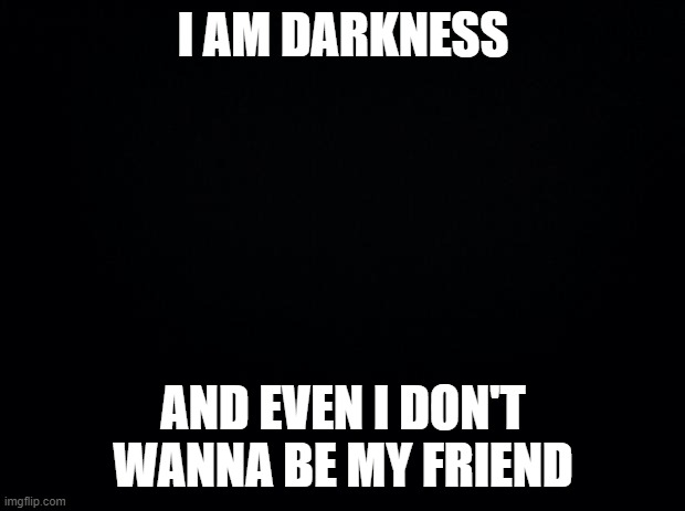 Hello darkness my old friend.. I'm not your friend | I AM DARKNESS; AND EVEN I DON'T WANNA BE MY FRIEND | image tagged in black background | made w/ Imgflip meme maker