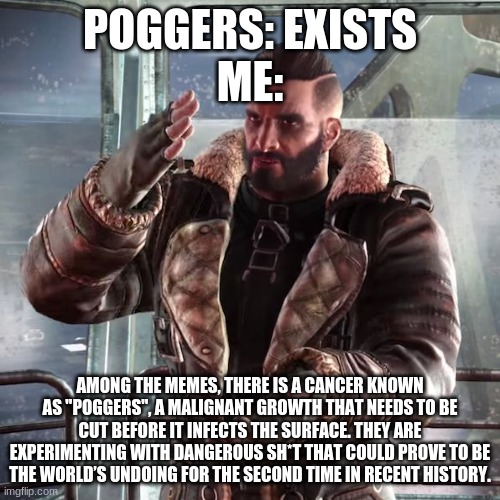 Fallout4 Maxon discussing | POGGERS: EXISTS
ME:; AMONG THE MEMES, THERE IS A CANCER KNOWN AS "POGGERS", A MALIGNANT GROWTH THAT NEEDS TO BE CUT BEFORE IT INFECTS THE SURFACE. THEY ARE EXPERIMENTING WITH DANGEROUS SH*T THAT COULD PROVE TO BE THE WORLD’S UNDOING FOR THE SECOND TIME IN RECENT HISTORY. | image tagged in fallout4 maxon discussing | made w/ Imgflip meme maker