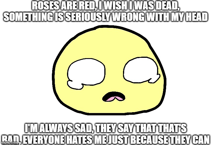 My sorry attempt at writing a poem in under a minute <3 | ROSES ARE RED, I WISH I WAS DEAD, SOMETHING IS SERIOUSLY WRONG WITH MY HEAD; I'M ALWAYS SAD, THEY SAY THAT THAT'S BAD, EVERYONE HATES ME JUST BECAUSE THEY CAN | image tagged in bad petry,makes me sad | made w/ Imgflip meme maker