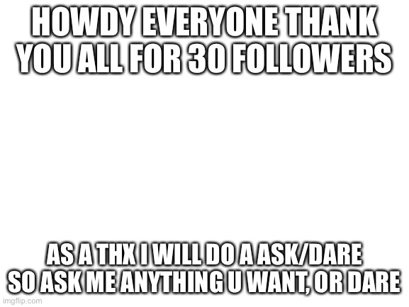 Thank you all for 30 followers. Also except for a face reveal ima do that for 50 followers. | HOWDY EVERYONE THANK YOU ALL FOR 30 FOLLOWERS; AS A THX I WILL DO A ASK/DARE SO ASK ME ANYTHING U WANT, OR DARE | image tagged in blank white template,thx,followers | made w/ Imgflip meme maker