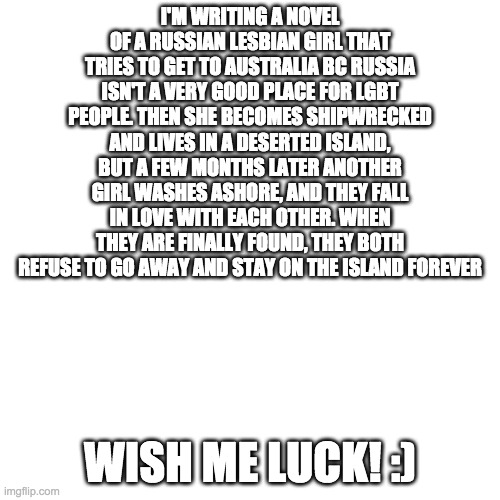 I'm so happy to write what I really want! | I'M WRITING A NOVEL OF A RUSSIAN LESBIAN GIRL THAT TRIES TO GET TO AUSTRALIA BC RUSSIA ISN'T A VERY GOOD PLACE FOR LGBT PEOPLE. THEN SHE BECOMES SHIPWRECKED AND LIVES IN A DESERTED ISLAND, BUT A FEW MONTHS LATER ANOTHER GIRL WASHES ASHORE, AND THEY FALL IN LOVE WITH EACH OTHER. WHEN THEY ARE FINALLY FOUND, THEY BOTH REFUSE TO GO AWAY AND STAY ON THE ISLAND FOREVER; WISH ME LUCK! :) | image tagged in blank transparent square | made w/ Imgflip meme maker