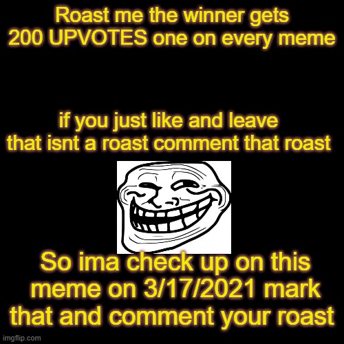 COMMENT YOUR ROAST AND ROAST ME | Roast me the winner gets 200 UPVOTES one on every meme; if you just like and leave that isnt a roast comment that roast; So ima check up on this meme on 3/17/2021 mark that and comment your roast | image tagged in black blank | made w/ Imgflip meme maker