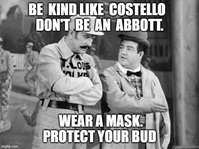 Don 't be an Abbott | BE  KIND LIKE  COSTELLO  
DON'T  BE  AN  ABBOTT. WEAR A MASK. PROTECT YOUR BUD | image tagged in abbott and costello who's on first | made w/ Imgflip meme maker