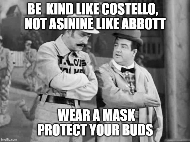 Kind like Abbott | BE  KIND LIKE COSTELLO,  
NOT ASININE LIKE ABBOTT; WEAR A MASK PROTECT YOUR BUDS | image tagged in abbott and costello who's on first,face mask | made w/ Imgflip meme maker