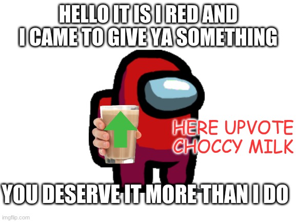 Another Choccy Milk Meme... | HELLO IT IS I RED AND I CAME TO GIVE YA SOMETHING; HERE UPVOTE CHOCCY MILK; YOU DESERVE IT MORE THAN I DO | image tagged in blank white template,among us,have some choccy milk,choccy milk,upvotes | made w/ Imgflip meme maker