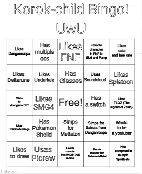 Yay | UwU; Korok-child Bingo! Likes FNF; Has multiple ocs; Likes cats and has one; Likes Danganronpa; Favorite character in FNF is Skid and Pump; Has Glasses; Likes Deltarune; Likes Splatoon; Uses Soundcloud; Likes Undertale; Has a switch; Vibes to videogame OST; Likes TLOZ (The legend of Zelda); Likes SMG4; Likes TerminalMontage; Has Pokemon Sheild; Wants to be a youtuber; Simps for Sakura from Danganronpa; Simps for Mettaton; Uses Picrew; Has competed in multiple Splatfests; Likes to draw; Favorite character from UNDERTALE is Asriel; Favorite character from Deltarune is Ralsei | image tagged in blank bingo | made w/ Imgflip meme maker