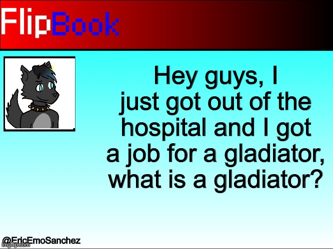 FlipBook | Hey guys, I just got out of the hospital and I got a job for a gladiator, what is a gladiator? @EricEmoSanchez | image tagged in flipbook | made w/ Imgflip meme maker