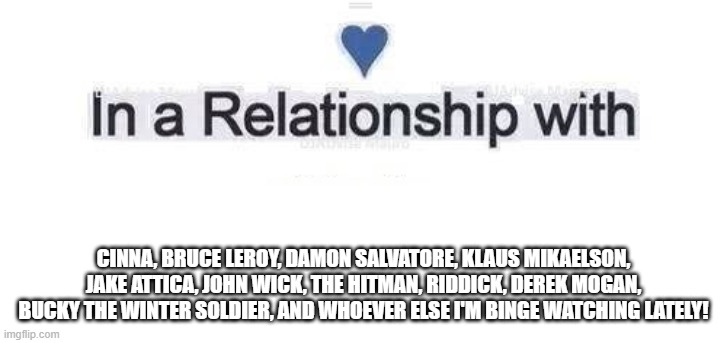 My Binge Relationships | CINNA, BRUCE LEROY, DAMON SALVATORE, KLAUS MIKAELSON, JAKE ATTICA, JOHN WICK, THE HITMAN, RIDDICK, DEREK MOGAN, BUCKY THE WINTER SOLDIER, AND WHOEVER ELSE I'M BINGE WATCHING LATELY! | image tagged in in a relationship | made w/ Imgflip meme maker