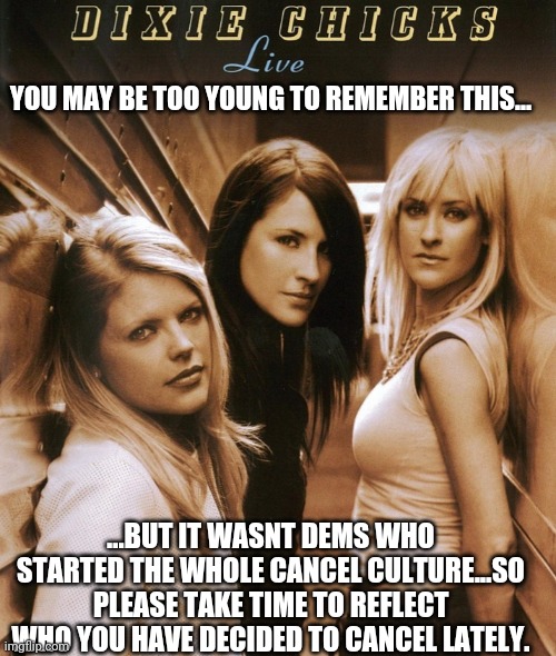 Cancel culture since 2003 | YOU MAY BE TOO YOUNG TO REMEMBER THIS... ...BUT IT WASNT DEMS WHO STARTED THE WHOLE CANCEL CULTURE...SO PLEASE TAKE TIME TO REFLECT WHO YOU HAVE DECIDED TO CANCEL LATELY. | image tagged in cancel,dixie chicks | made w/ Imgflip meme maker