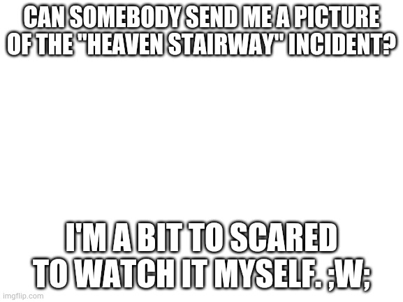 Please ;w; | CAN SOMEBODY SEND ME A PICTURE OF THE "HEAVEN STAIRWAY" INCIDENT? I'M A BIT TO SCARED TO WATCH IT MYSELF. ;W; | image tagged in blank white template | made w/ Imgflip meme maker