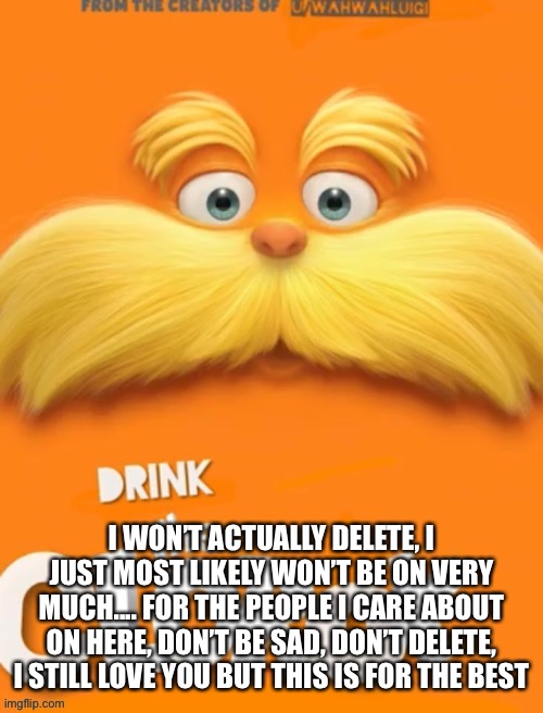 ... | I WON’T ACTUALLY DELETE, I JUST MOST LIKELY WON’T BE ON VERY MUCH.... FOR THE PEOPLE I CARE ABOUT ON HERE, DON’T BE SAD, DON’T DELETE, I STILL LOVE YOU BUT THIS IS FOR THE BEST | image tagged in clorox | made w/ Imgflip meme maker