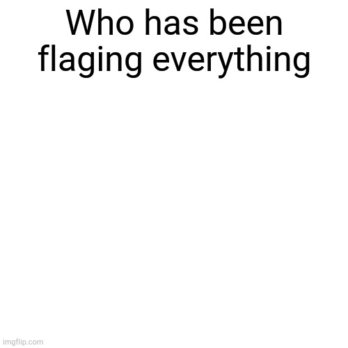 As a mod this is annoying | Who has been flaging everything | image tagged in memes,blank transparent square | made w/ Imgflip meme maker