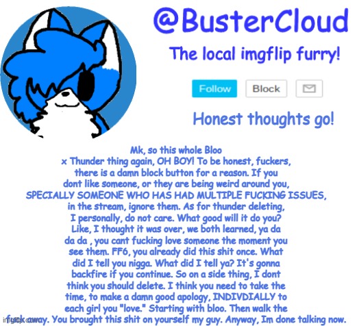 Just a thought. | Mk, so this whole Bloo x Thunder thing again, OH BOY! To be honest, fuckers, there is a damn block button for a reason. If you dont like someone, or they are being weird around you, SPECIALLY SOMEONE WHO HAS HAD MULTIPLE FUCKING ISSUES, in the stream, ignore them. As for thunder deleting, I personally, do not care. What good will it do you? Like, I thought it was over, we both learned, ya da da da , you cant fucking love someone the moment you see them. FF6, you already did this shit once. What did I tell you nigga. What did I tell ya? It's gonna backfire if you continue. So on a side thing, I dont think you should delete. I think you need to take the time, to make a damn good apology, INDIVDIALLY to each girl you "love." Starting with bloo. Then walk the fuck away. You brought this shit on yourself my guy. Anyway, Im done talking now. Honest thoughts go! | image tagged in clouds announcement | made w/ Imgflip meme maker