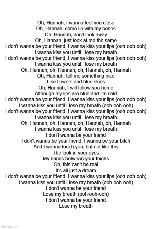 girl in red go brrrrr | Oh, Hannah, I wanna feel you close
Oh, Hannah, come lie with my bones
Oh, Hannah, don't look away
Oh, Hannah, just look at me the same
I don't wanna be your friend, I wanna kiss your lips (ooh-ooh-ooh)
I wanna kiss you until I lose my breath
I don't wanna be your friend, I wanna kiss your lips (ooh-ooh-ooh)
I wanna kiss you until I lose my breath
Oh, Hannah, oh, Hannah, oh, Hannah, oh, Hannah
Oh, Hannah, tell me something nice
Like flowers and blue skies
Oh, Hannah, I will follow you home
Although my lips are blue and I'm cold
I don't wanna be your friend, I wanna kiss your lips (ooh-ooh-ooh)
I wanna kiss you until I lose my breath (ooh-ooh-ooh)
I don't wanna be your friend, I wanna kiss your lips (ooh-ooh-ooh)
I wanna kiss you until I lose my breath
Oh, Hannah, oh, Hannah, oh, Hannah, oh, Hannah
I wanna kiss you until I lose my breath
I don't wanna be your friend
I don't wanna be your friend, I wanna be your bitch
And I wanna touch you, but not like this
The look in your eyes
My hands between your thighs
Oh, this can't be real
It's all just a dream
I don't wanna be your friend, I wanna kiss your lips (ooh-ooh-ooh)
I wanna kiss you until I lose my breath (ooh-ooh-ooh)
I don't wanna be your friend
Lose my breath (ooh-ooh-ooh)
I don't wanna be your friend
Lose my breath | image tagged in i wanna be your girlfriend | made w/ Imgflip meme maker