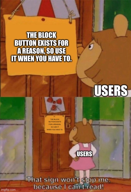The block button isn’t there for show | THE BLOCK BUTTON EXISTS FOR A REASON, SO USE IT WHEN YOU HAVE TO. USERS; THE BLOCK BUTTON EXISTS FOR A REASON, SO USE IT WHEN YOU HAVE TO. USERS | image tagged in dw sign won't stop me because i can't read | made w/ Imgflip meme maker