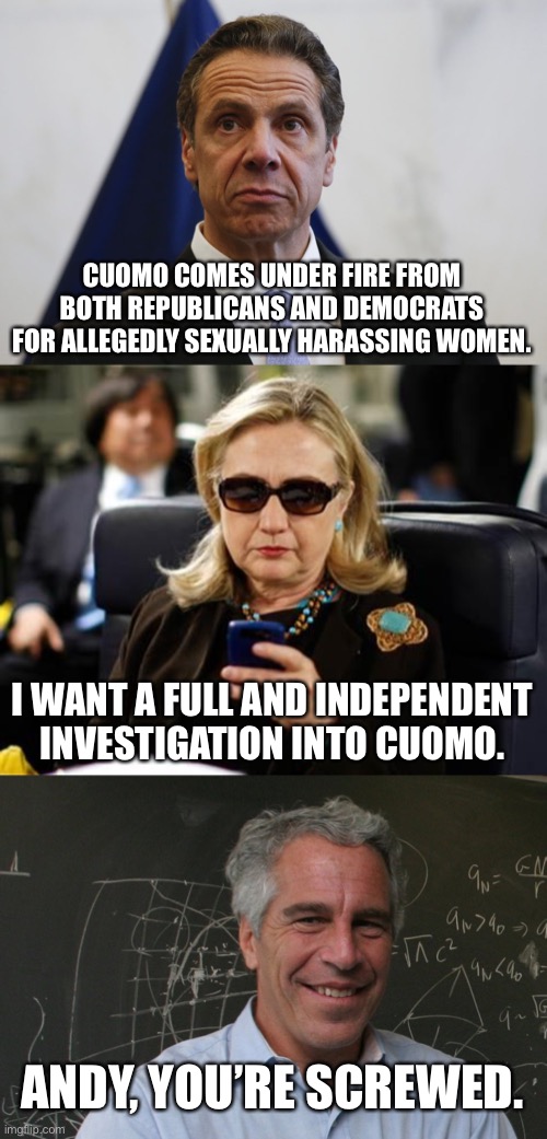 Hillary is going after Cuomo. How will this end? Jeffrey Epstein would know. | CUOMO COMES UNDER FIRE FROM BOTH REPUBLICANS AND DEMOCRATS FOR ALLEGEDLY SEXUALLY HARASSING WOMEN. I WANT A FULL AND INDEPENDENT INVESTIGATION INTO CUOMO. ANDY, YOU’RE SCREWED. | image tagged in andrew cuomo,memes,hillary clinton cellphone,jeffrey epstein,suicide,sexual harassment | made w/ Imgflip meme maker