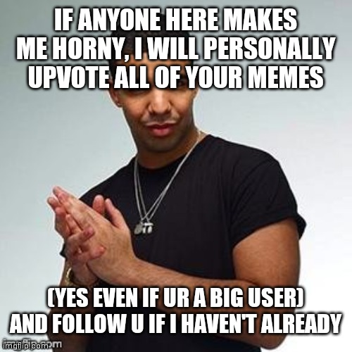 No joke I will. I promise | IF ANYONE HERE MAKES ME HORNY, I WILL PERSONALLY UPVOTE ALL OF YOUR MEMES; (YES EVEN IF UR A BIG USER) AND FOLLOW U IF I HAVEN'T ALREADY | image tagged in make,me,horny,right,now,or else | made w/ Imgflip meme maker