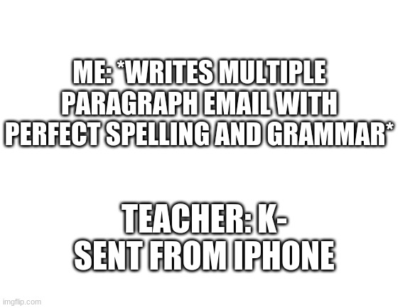 ? | ME: *WRITES MULTIPLE PARAGRAPH EMAIL WITH PERFECT SPELLING AND GRAMMAR*; TEACHER: K- SENT FROM IPHONE | image tagged in blank white template | made w/ Imgflip meme maker