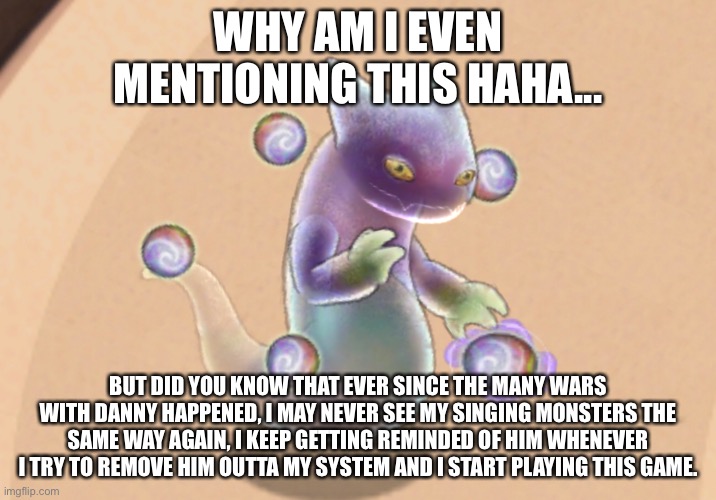 WHY AM I EVEN MENTIONING THIS HAHA... BUT DID YOU KNOW THAT EVER SINCE THE MANY WARS WITH DANNY HAPPENED, I MAY NEVER SEE MY SINGING MONSTERS THE SAME WAY AGAIN, I KEEP GETTING REMINDED OF HIM WHENEVER I TRY TO REMOVE HIM OUTTA MY SYSTEM AND I START PLAYING THIS GAME. | made w/ Imgflip meme maker