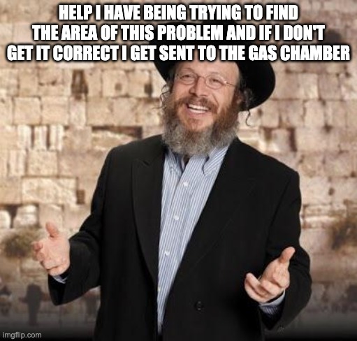 Jewish guy | HELP I HAVE BEING TRYING TO FIND THE AREA OF THIS PROBLEM AND IF I DON'T GET IT CORRECT I GET SENT TO THE GAS CHAMBER | image tagged in jewish guy | made w/ Imgflip meme maker