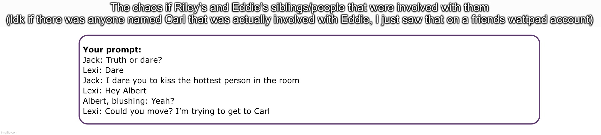 The chaos if Riley’s and Eddie’s siblings/people that were involved with them
(Idk if there was anyone named Carl that was actually involved with Eddie, I just saw that on a friends wattpad account) | made w/ Imgflip meme maker