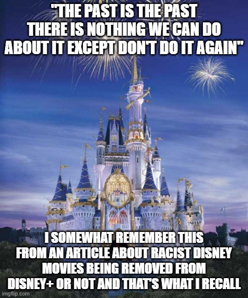 Well if that's the case, then shouldn't that apply to everything? | "THE PAST IS THE PAST THERE IS NOTHING WE CAN DO ABOUT IT EXCEPT DON'T DO IT AGAIN"; I SOMEWHAT REMEMBER THIS FROM AN ARTICLE ABOUT RACIST DISNEY MOVIES BEING REMOVED FROM DISNEY+ OR NOT AND THAT'S WHAT I RECALL | image tagged in disney | made w/ Imgflip meme maker