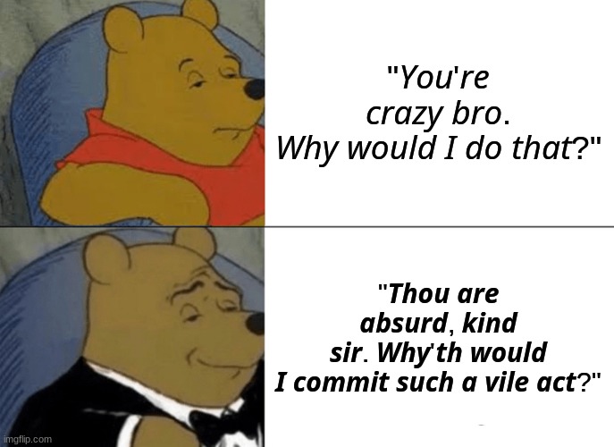 Tuxedo Winnie The Pooh Meme | "𝘠𝘰𝘶'𝘳𝘦 𝘤𝘳𝘢𝘻𝘺 𝘣𝘳𝘰. 𝘞𝘩𝘺 𝘸𝘰𝘶𝘭𝘥 𝘐 𝘥𝘰 𝘵𝘩𝘢𝘵?"; "𝙏𝙝𝙤𝙪 𝙖𝙧𝙚 𝙖𝙗𝙨𝙪𝙧𝙙, 𝙠𝙞𝙣𝙙 𝙨𝙞𝙧. 𝙒𝙝𝙮'𝙩𝙝 𝙬𝙤𝙪𝙡𝙙 𝙄 𝙘𝙤𝙢𝙢𝙞𝙩 𝙨𝙪𝙘𝙝 𝙖 𝙫𝙞𝙡𝙚 𝙖𝙘𝙩?" | image tagged in memes,tuxedo winnie the pooh | made w/ Imgflip meme maker