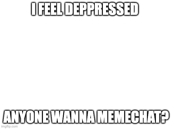 PLZ HELP MEEEEE | I FEEL DEPPRESSED; ANYONE WANNA MEMECHAT? | image tagged in blank white template | made w/ Imgflip meme maker