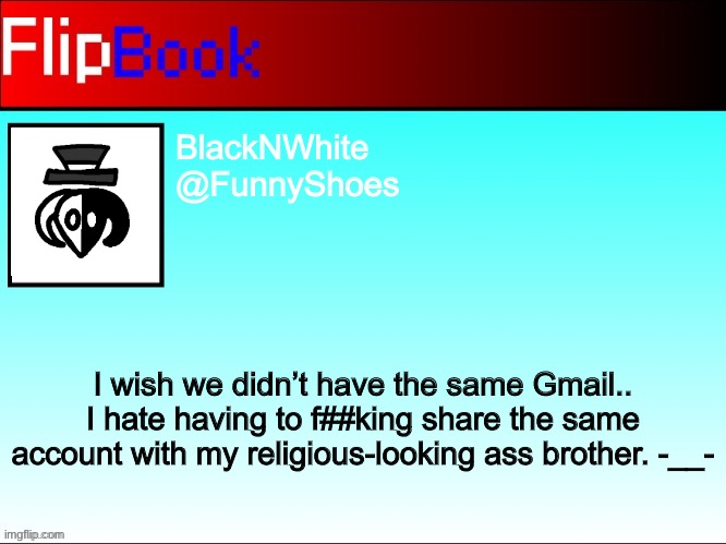 FlipBook profile | BlackNWhite
@FunnyShoes; I wish we didn’t have the same Gmail.. I hate having to f##king share the same account with my religious-looking ass brother. -__- | image tagged in flipbook profile | made w/ Imgflip meme maker