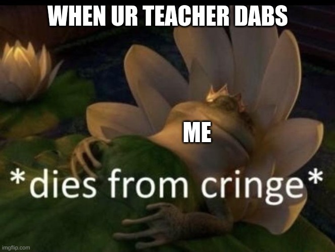 Dies from cringe | WHEN UR TEACHER DABS; ME | image tagged in dies from cringe | made w/ Imgflip meme maker