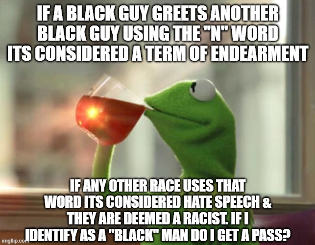 "Yo Ni@@a whas up" | IF A BLACK GUY GREETS ANOTHER BLACK GUY USING THE "N" WORD ITS CONSIDERED A TERM OF ENDEARMENT; IF ANY OTHER RACE USES THAT WORD ITS CONSIDERED HATE SPEECH & THEY ARE DEEMED A RACIST. IF I IDENTIFY AS A "BLACK" MAN DO I GET A PASS? | image tagged in memes,but that's none of my business neutral,illogical,visible confusion | made w/ Imgflip meme maker