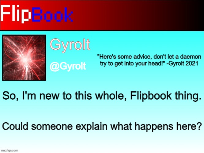 Gyrolt's Flipbook | So, I'm new to this whole, Flipbook thing. Could someone explain what happens here? | image tagged in gyrolt's flipbook | made w/ Imgflip meme maker